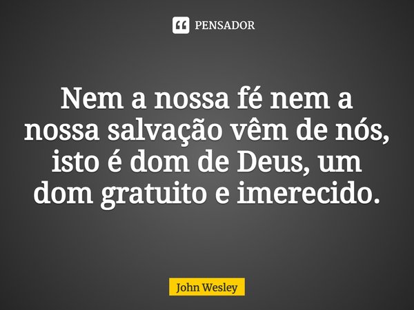 ⁠Nem a nossa fé nem a nossa salvação vêm de nós, isto é dom de Deus, um dom gratuito e imerecido.... Frase de John Wesley.