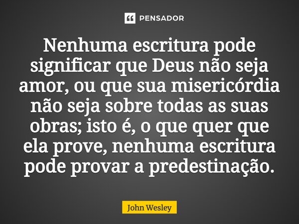 ⁠Nenhuma escritura pode significar que Deus não seja amor, ou que sua misericórdia não seja sobre todas as suas obras; isto é, o que quer que ela prove, nenhuma... Frase de John Wesley.