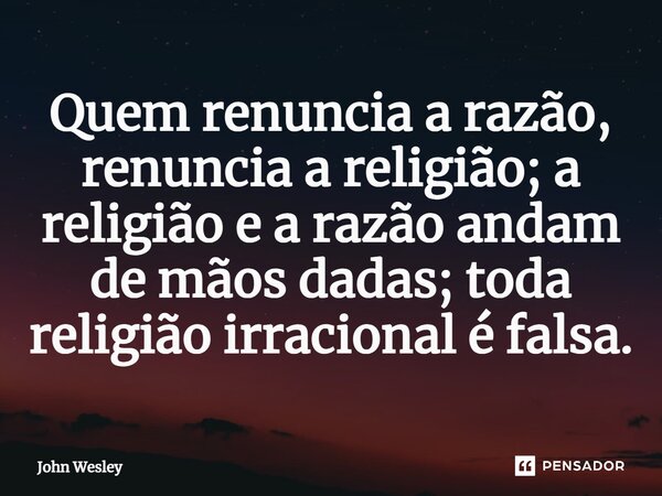 Quem renuncia a razão, renuncia a religião; a religião e a razão andam de mãos dadas; toda religião irracional é falsa.... Frase de John Wesley.