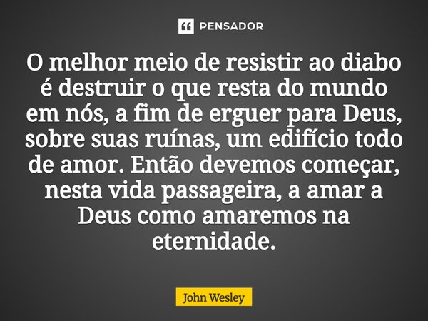 O melhor meio de resistir ao diabo é destruir o que resta do mundo em nós, a fim de erguer para Deus, sobre suas ruínas, um edifício todo de amor. Então devemo... Frase de John Wesley.