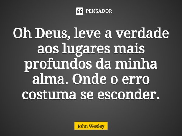 ⁠Oh Deus, leve a verdade aos lugares mais profundos da minha alma. Onde o erro costuma se esconder.... Frase de John Wesley.