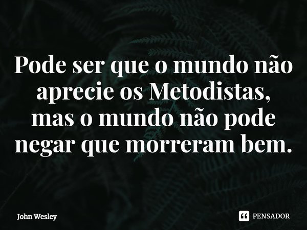 ⁠Pode ser que o mundo não aprecie os Metodistas, mas o mundo não pode negar que morreram bem.... Frase de John Wesley.