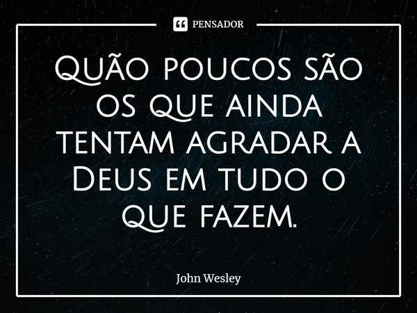 ⁠Quão poucos são os que ainda tentam agradar a Deus em tudo o que fazem.... Frase de John Wesley.