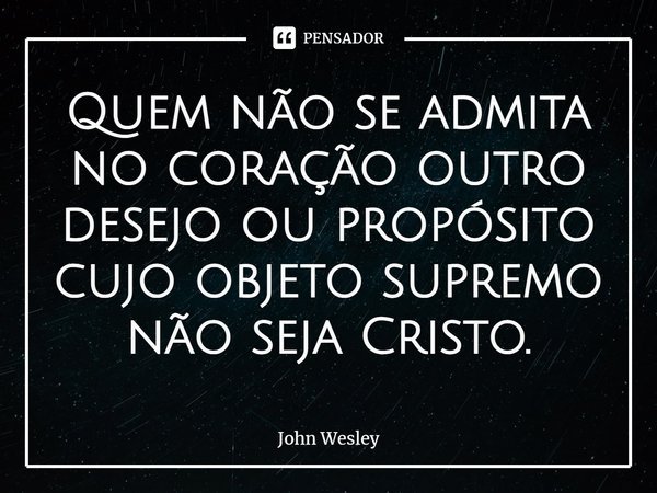⁠Quem não se admita no coração outro desejo ou propósito cujo objeto supremo não seja Cristo.... Frase de John Wesley.