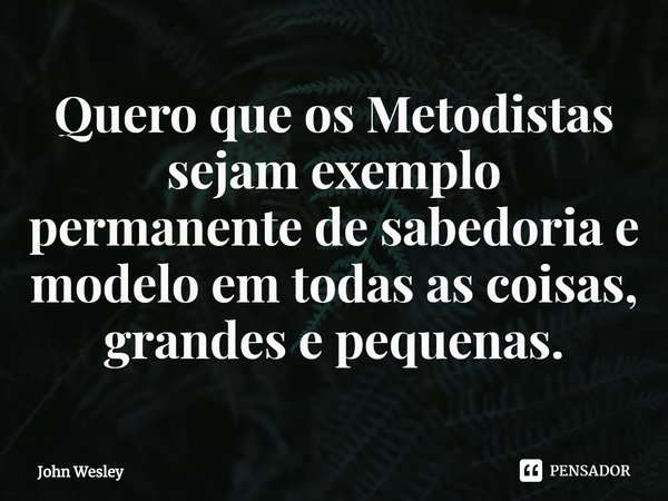 ⁠Quero que os Metodistas sejam exemplo permanente de sabedoria e modelo em todas as coisas, grandes e pequenas.... Frase de John Wesley.