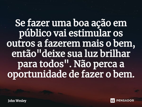 ⁠Se fazer uma boa ação em público vai estimular os outros a fazerem mais o bem, então "deixe sua luz brilhar para todos". Não perca a oportunidade de ... Frase de John Wesley.