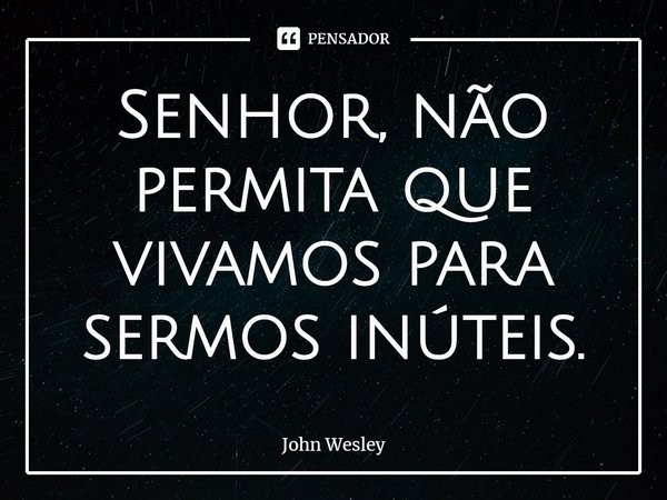 ⁠Senhor, não permita que vivamos para sermos inúteis.... Frase de John Wesley.