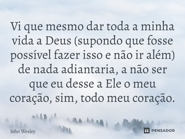 ⁠Vi que mesmo dar toda a minha vida a Deus (supondo que fosse possível fazer isso e não ir além) de nada adiantaria, a não ser que eu desse a Ele o meu coração,... Frase de John Wesley.