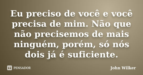 Eu preciso de você e você precisa de mim. Não que não precisemos de mais ninguém, porém, só nós dois já é suficiente.... Frase de John Wilker.