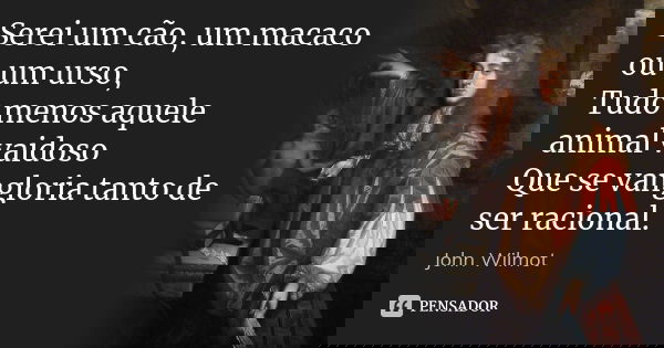 Serei um cão, um macaco ou um urso, / Tudo menos aquele animal vaidoso / Que se vangloria tanto de ser racional.... Frase de John Wilmot.