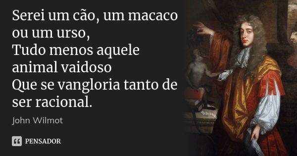 Serei um cão, um macaco ou um urso, / Tudo menos aquele animal vaidoso / Que se vangloria tanto de ser racional.... Frase de John Wilmot.