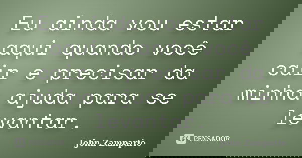 Eu ainda vou estar aqui quando você cair e precisar da minha ajuda para se levantar.... Frase de John Zampario.