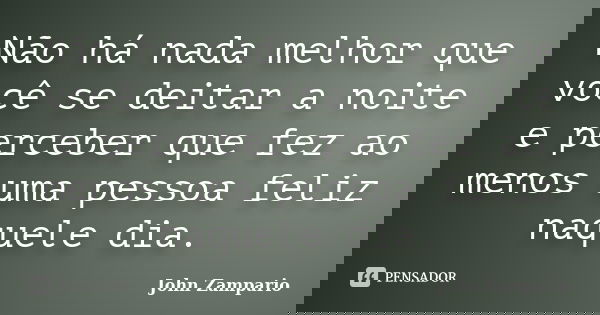 Não há nada melhor que você se deitar a noite e perceber que fez ao menos uma pessoa feliz naquele dia.... Frase de John Zampario.