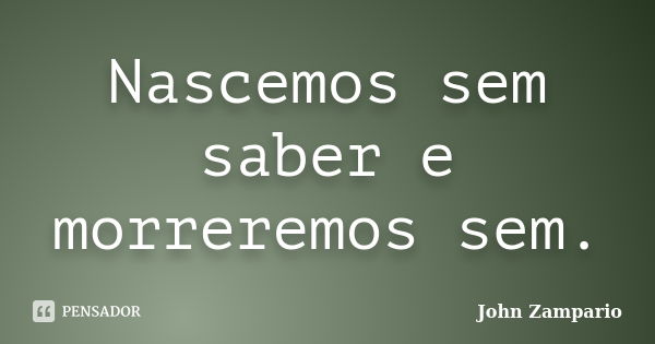 Nascemos sem saber e morreremos sem.... Frase de John Zampario.