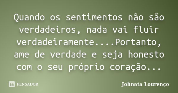 Quando os sentimentos não são verdadeiros, nada vai fluir verdadeiramente....Portanto, ame de verdade e seja honesto com o seu próprio coração...... Frase de Johnata Lourenço.