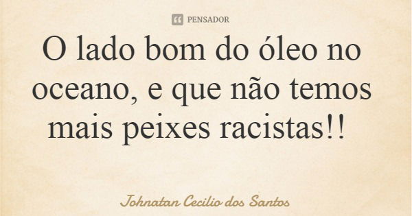 O lado bom do óleo no oceano, e que não temos mais peixes racistas!!... Frase de Johnatan Cecilio dos Santos.