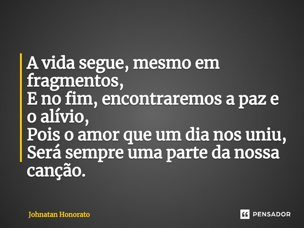 ⁠A vida segue, mesmo em fragmentos, E no fim, encontraremos a paz e o alívio, Pois o amor que um dia nos uniu, Será sempre uma parte da nossa canção.... Frase de Johnatan Honorato.