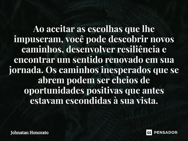 ⁠Ao aceitar as escolhas que lhe impuseram, você pode descobrir novos caminhos, desenvolver resiliência e encontrar um sentido renovado em sua jornada. Os caminh... Frase de Johnatan Honorato.