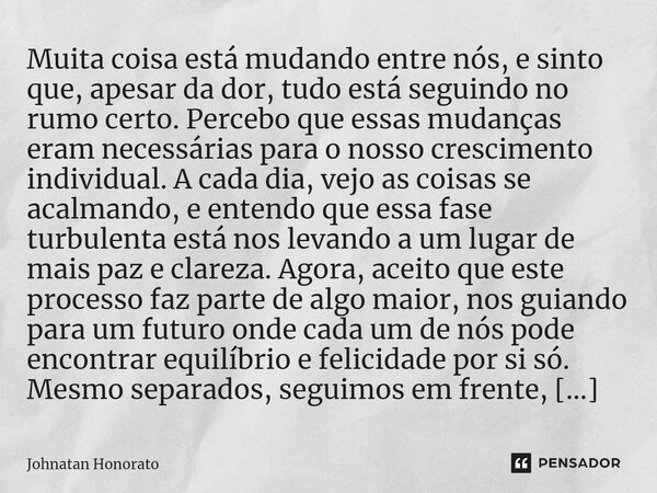 ⁠Muita coisa está mudando entre nós, e sinto que, apesar da dor, tudo está seguindo no rumo certo. Percebo que essas mudanças eram necessárias para o nosso cres... Frase de Johnatan Honorato.