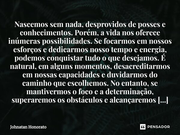 ⁠Nascemos sem nada, desprovidos de posses e conhecimentos. Porém, a vida nos oferece inúmeras possibilidades. Se focarmos em nossos esforços e dedicarmos nosso ... Frase de Johnatan Honorato.