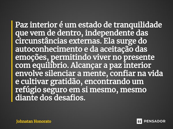 ⁠Paz interior é um estado de tranquilidade que vem de dentro, independente das circunstâncias externas. Ela surge do autoconhecimento e da aceitação das emoções... Frase de Johnatan Honorato.