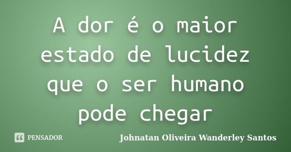 A dor é o maior estado de lucidez que o ser humano pode chegar... Frase de Johnatan Oliveira Wanderley Santos.