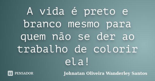 A vida é preto e branco mesmo para quem não se der ao trabalho de colorir ela!... Frase de Johnatan Oliveira Wanderley Santos.