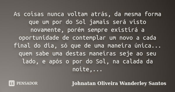 As coisas nunca voltam atrás, da mesma forma que um por do Sol jamais será visto novamente, porém sempre existirá a oportunidade de contemplar um novo a cada fi... Frase de Johnatan Oliveira Wanderley Santos.