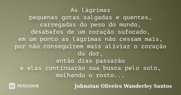 As lágrimas pequenas gotas salgadas e quentes, carregadas do peso do mundo, desabafos de um coração sufocado, em um ponto as lágrimas não cessam mais, por não c... Frase de Johnatan Oliveira Wanderley Santos.