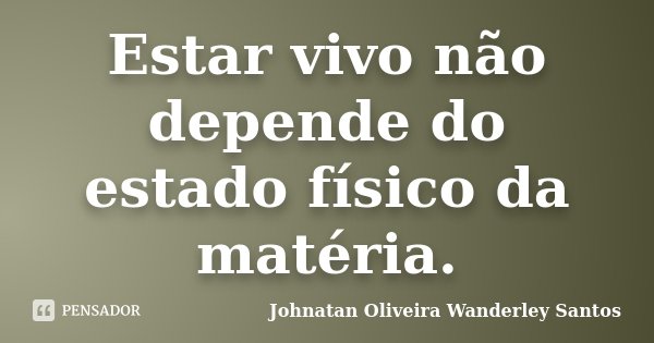 Estar vivo não depende do estado físico da matéria.... Frase de Johnatan Oliveira Wanderley Santos.