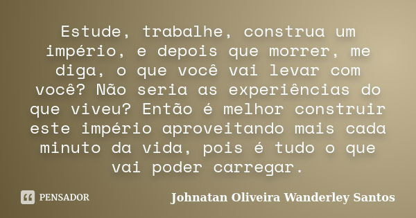 Estude, trabalhe, construa um império, e depois que morrer, me diga, o que você vai levar com você? Não seria as experiências do que viveu? Então é melhor const... Frase de Johnatan Oliveira Wanderley Santos.