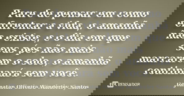 Pare de pensar em como enfrentar a vida, o amanhã não existe, e o dia em que seus pés não mais marcarem o solo, o amanhã continuará sem você.... Frase de Johnatan Oliveira Wanderley Santos.