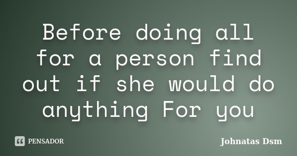 Before doing all for a person find out if she would do anything For you... Frase de Johnatas Dsm.