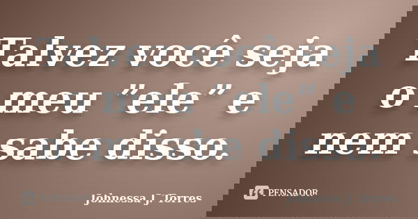 Talvez você seja o meu ”ele” e nem sabe disso.... Frase de Johnessa J. Torres.