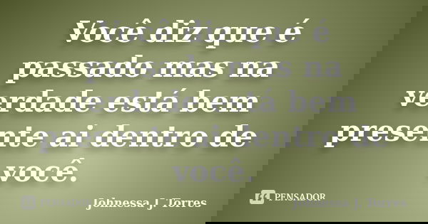 Você diz que é passado mas na verdade está bem presente ai dentro de você.... Frase de Johnessa J. Torres.
