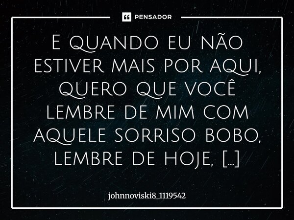 E quando eu não estiver mais por aqui, quero que você lembre de mim com aquele sorriso bobo, lembre de hoje, onde eu falei tudo o que deu vontade, tudo o que es... Frase de johnnoviski8_1119542.