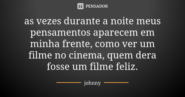 as vezes durante a noite meus pensamentos aparecem em minha frente, como ver um filme no cinema, quem dera fosse um filme feliz.... Frase de Johnny.