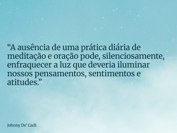 “A ausência de uma prática diária de meditação e oração pode, silenciosamente, enfraquecer a luz que deveria iluminar nossos pensamentos, sentimentos e atitudes... Frase de Johnny De39; Carli.