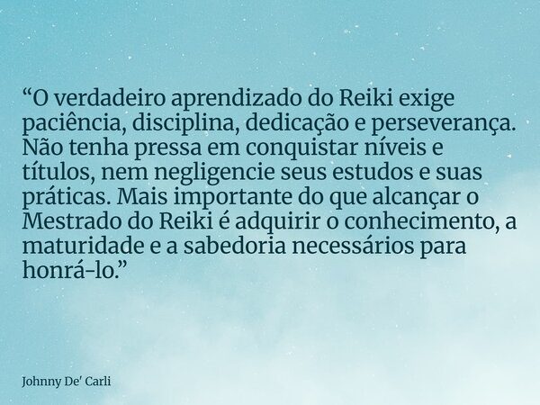 “O verdadeiro aprendizado do Reiki exige paciência, disciplina, dedicação e perseverança. Não tenha pressa em conquistar níveis e títulos, nem negligencie seus ... Frase de Johnny De39; Carli.