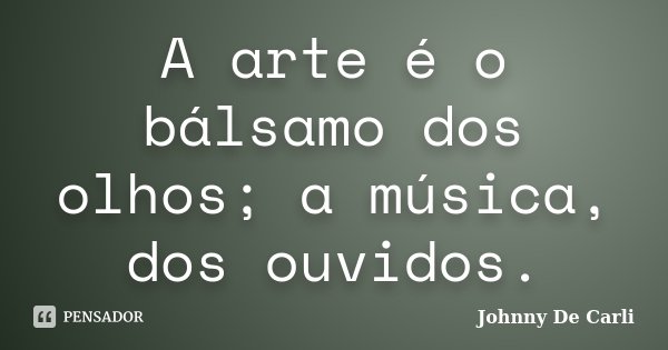 A arte é o bálsamo dos olhos; a música, dos ouvidos.... Frase de Johnny De' Carli.