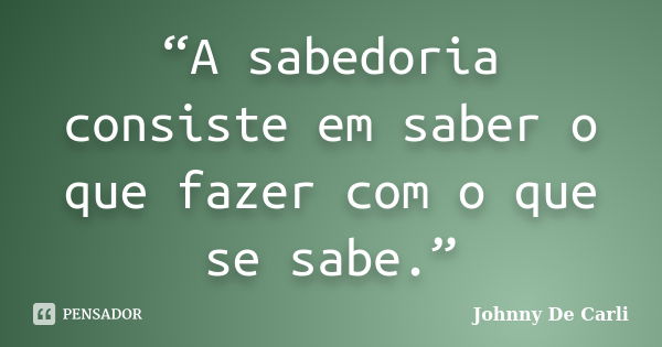 “A sabedoria consiste em saber o que fazer com o que se sabe.”... Frase de Johnny De' Carli.