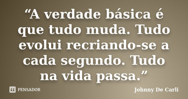 “A verdade básica é que tudo muda. Tudo evolui recriando-se a cada segundo. Tudo na vida passa.”... Frase de Johnny De' Carli.