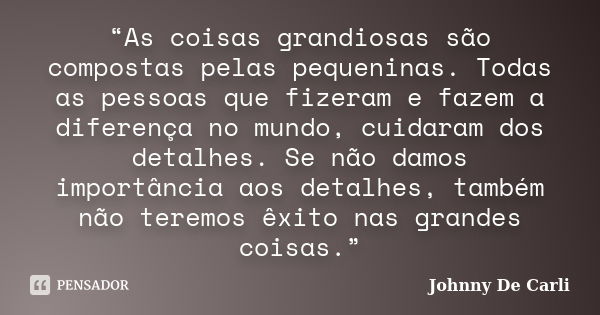 “As coisas grandiosas são compostas pelas pequeninas. Todas as pessoas que fizeram e fazem a diferença no mundo, cuidaram dos detalhes. Se não damos importância... Frase de Johnny De' Carli.