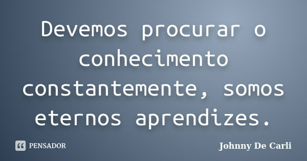 Devemos procurar o conhecimento constantemente, somos eternos aprendizes.... Frase de Johnny De' Carli.