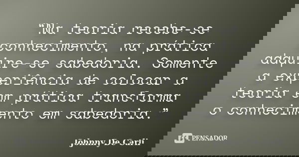 “Na teoria recebe-se conhecimento, na prática adquire-se sabedoria. Somente a experiência de colocar a teoria em prática transforma o conhecimento em sabedoria.... Frase de Johnny De' Carli.