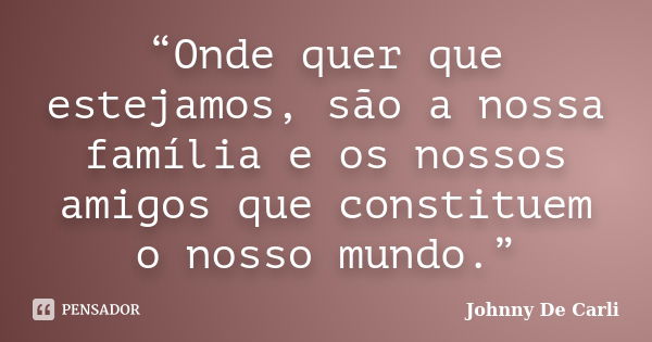 “Onde quer que estejamos, são a nossa família e os nossos amigos que constituem o nosso mundo.”... Frase de Johnny De' Carli.