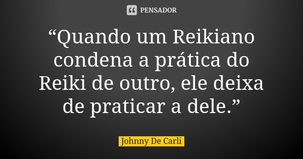 “Quando um Reikiano condena a prática do Reiki de outro, ele deixa de praticar a dele.”... Frase de Johnny De Carli.