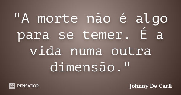 "A morte não é algo para se temer. É a vida numa outra dimensão."... Frase de Johnny De' Carli.