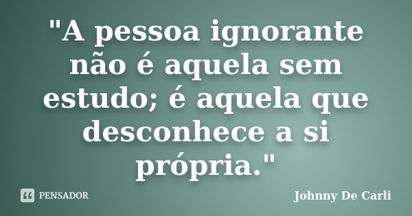 "A pessoa ignorante não é aquela sem estudo; é aquela que desconhece a si própria."... Frase de Johnny De' Carli.