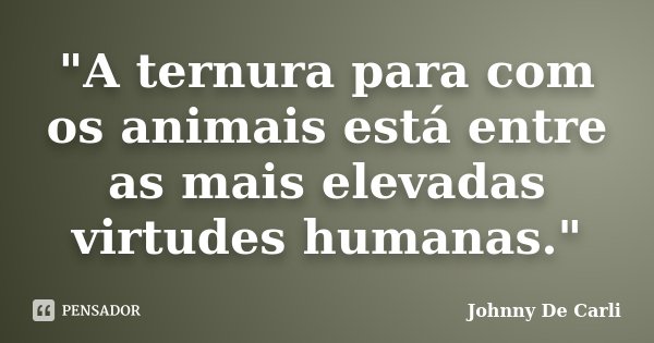 "A ternura para com os animais está entre as mais elevadas virtudes humanas."... Frase de Johnny De' Carli.